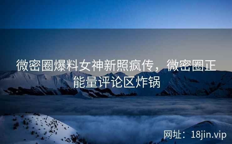 微密圈爆料女神新照疯传，微密圈正能量评论区炸锅