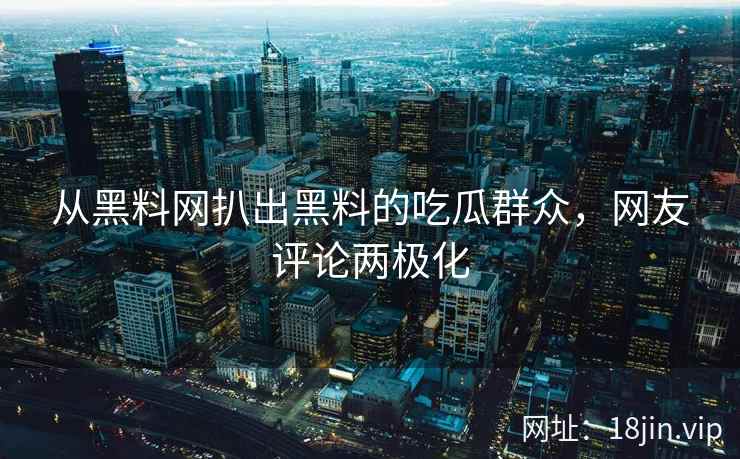从黑料网扒出黑料的吃瓜群众，网友评论两极化