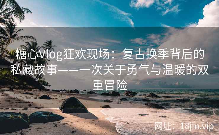 糖心Vlog狂欢现场：复古换季背后的私藏故事——一次关于勇气与温暖的双重冒险
