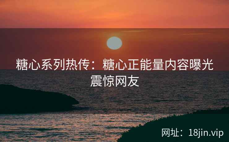 糖心系列热传：糖心正能量内容曝光震惊网友