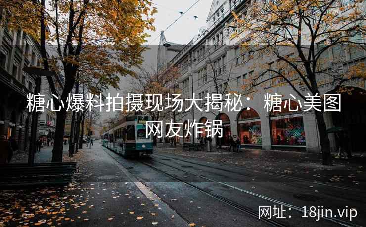 糖心爆料拍摄现场大揭秘：糖心美图网友炸锅