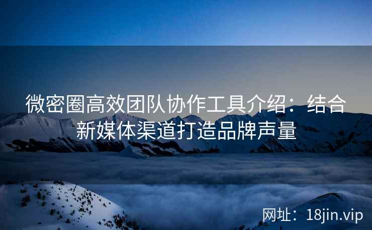 微密圈高效团队协作工具介绍：结合新媒体渠道打造品牌声量