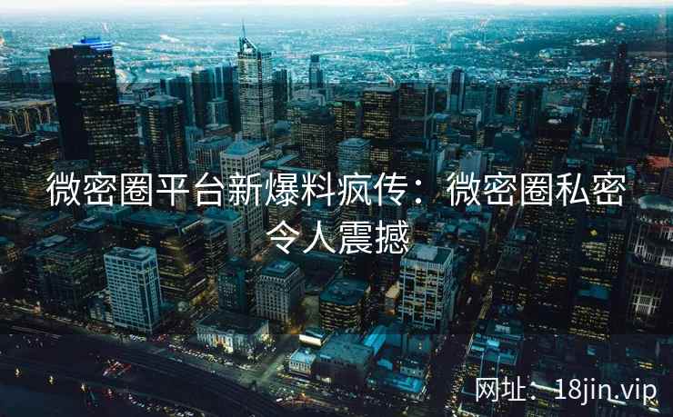 微密圈平台新爆料疯传：微密圈私密令人震撼