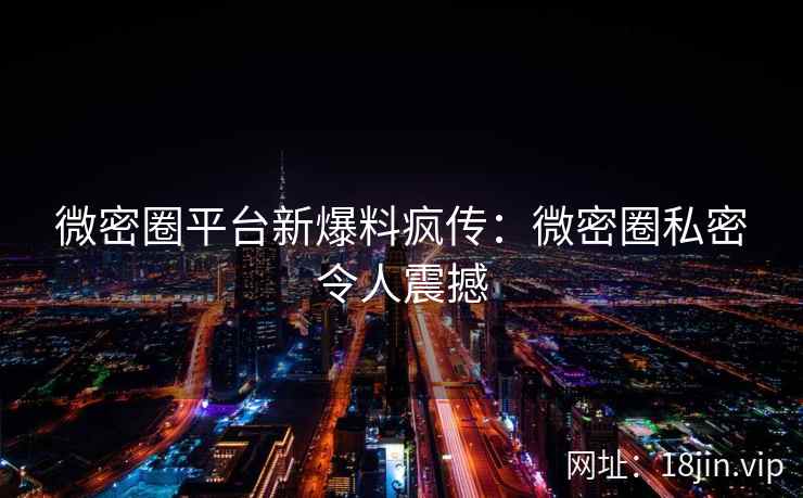 微密圈平台新爆料疯传：微密圈私密令人震撼