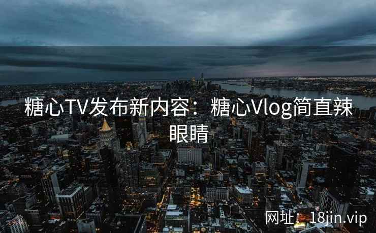 糖心TV发布新内容：糖心Vlog简直辣眼睛