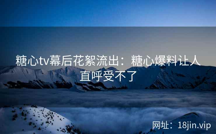 糖心tv幕后花絮流出：糖心爆料让人直呼受不了