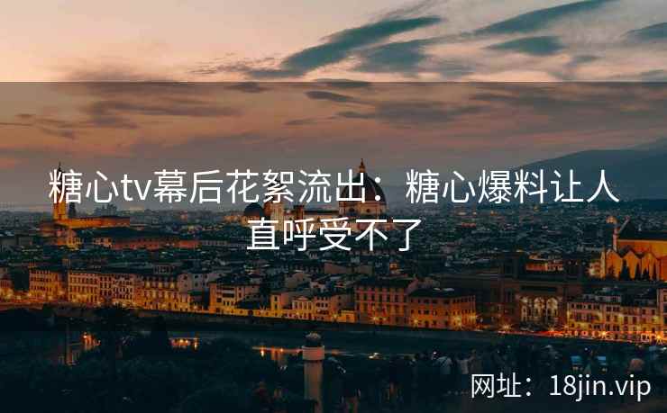 糖心tv幕后花絮流出：糖心爆料让人直呼受不了