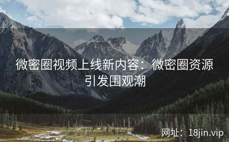 微密圈视频上线新内容：微密圈资源引发围观潮