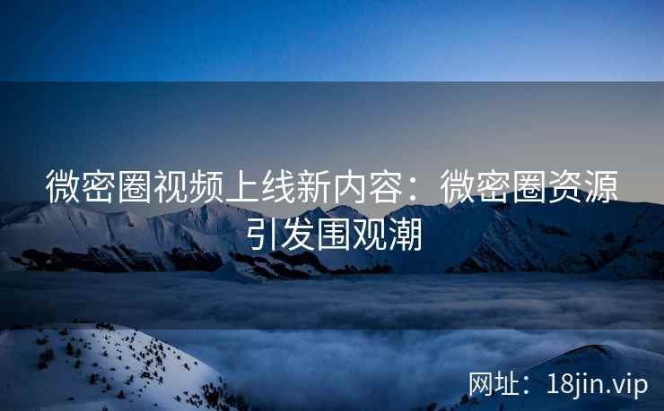 微密圈视频上线新内容：微密圈资源引发围观潮