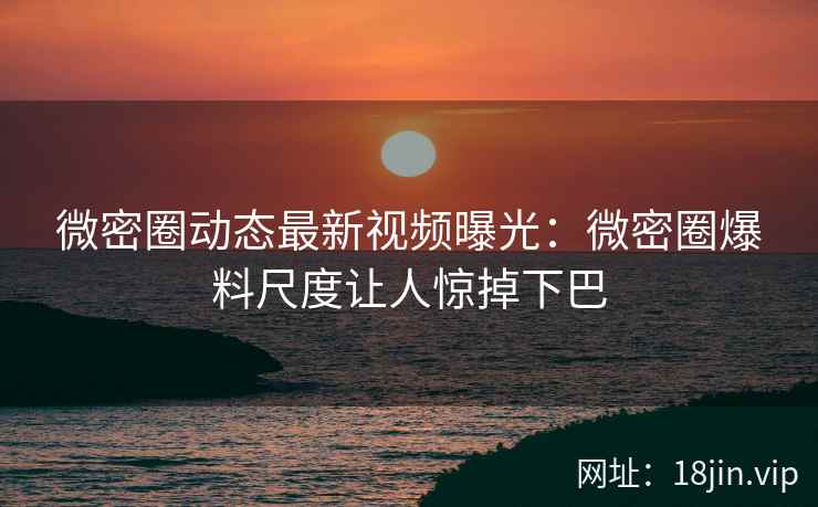 微密圈动态最新视频曝光：微密圈爆料尺度让人惊掉下巴