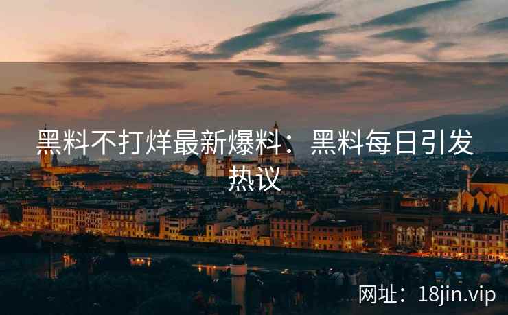 黑料不打烊最新爆料：黑料每日引发热议