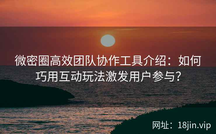 微密圈高效团队协作工具介绍：如何巧用互动玩法激发用户参与？