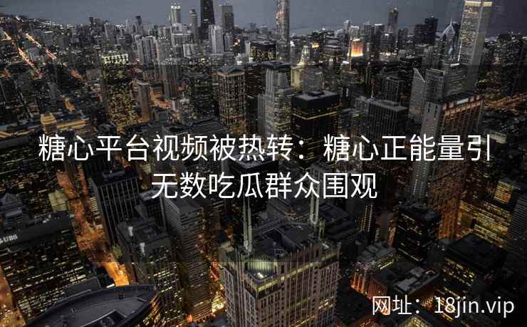 糖心平台视频被热转：糖心正能量引无数吃瓜群众围观
