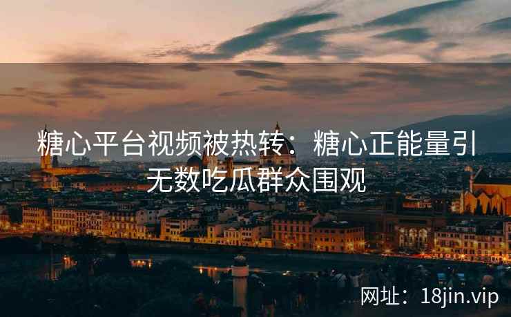 糖心平台视频被热转：糖心正能量引无数吃瓜群众围观