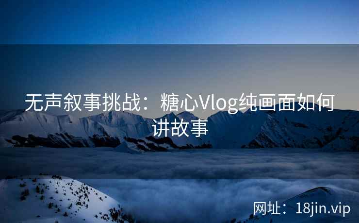 无声叙事挑战：糖心Vlog纯画面如何讲故事