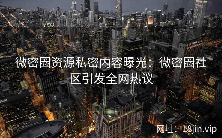 微密圈资源私密内容曝光：微密圈社区引发全网热议