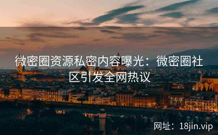 微密圈资源私密内容曝光：微密圈社区引发全网热议
