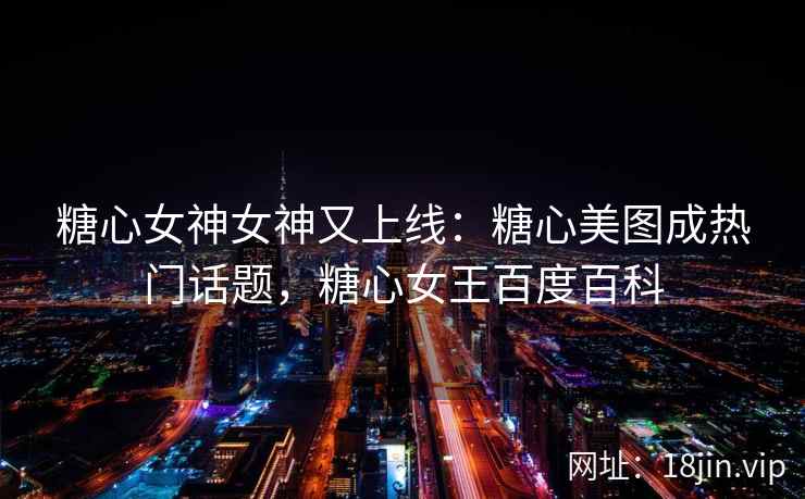 糖心女神女神又上线：糖心美图成热门话题，糖心女王百度百科