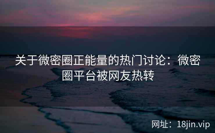 关于微密圈正能量的热门讨论：微密圈平台被网友热转