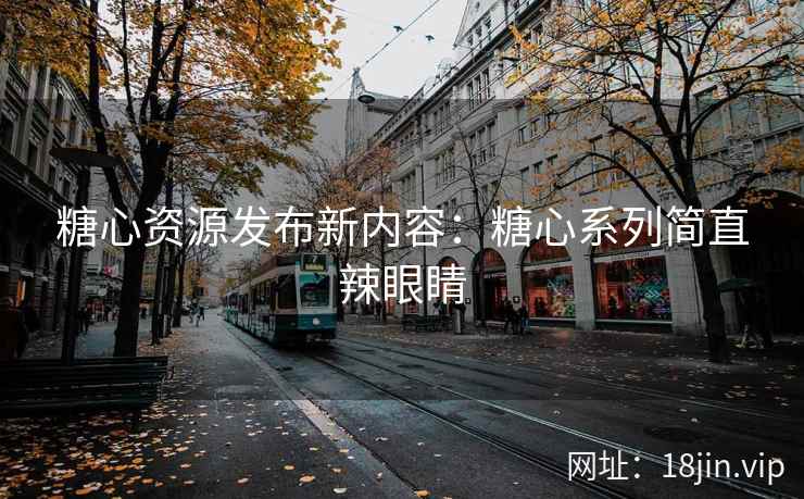 糖心资源发布新内容：糖心系列简直辣眼睛