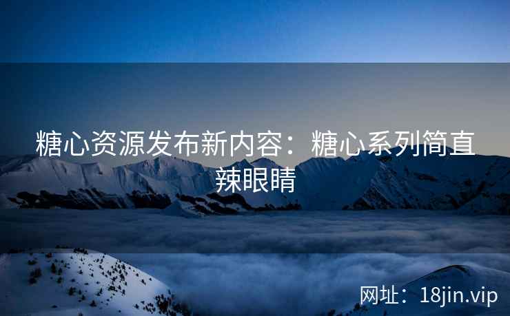 糖心资源发布新内容：糖心系列简直辣眼睛