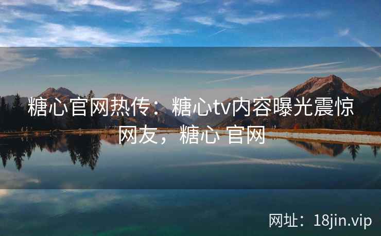 糖心官网热传：糖心tv内容曝光震惊网友，糖心 官网