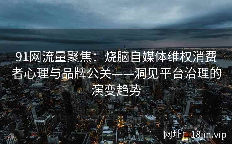 91网流量聚焦：烧脑自媒体维权消费者心理与品牌公关——洞见平台治理的演变趋势