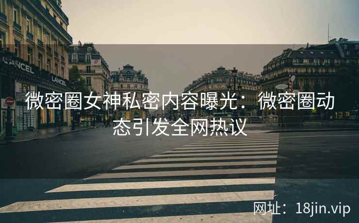 微密圈女神私密内容曝光：微密圈动态引发全网热议