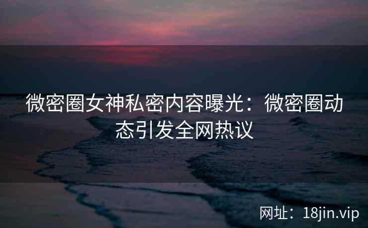 微密圈女神私密内容曝光：微密圈动态引发全网热议