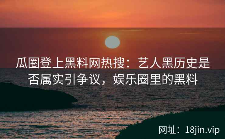 瓜圈登上黑料网热搜：艺人黑历史是否属实引争议，娱乐圈里的黑料