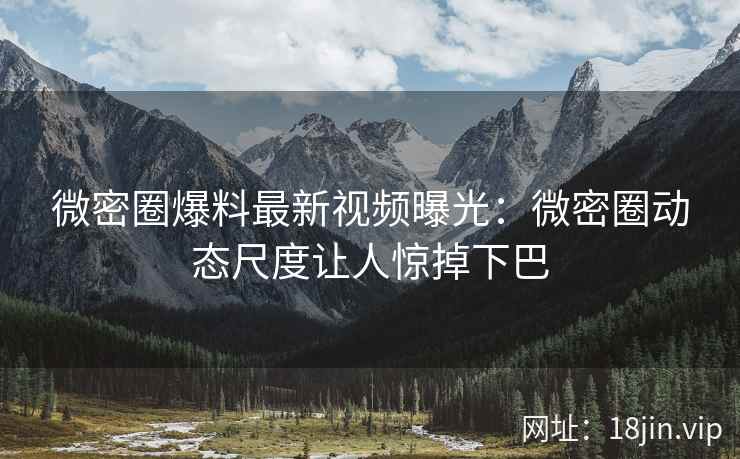 微密圈爆料最新视频曝光：微密圈动态尺度让人惊掉下巴