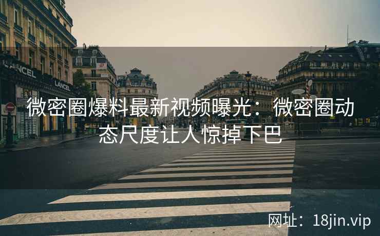 微密圈爆料最新视频曝光：微密圈动态尺度让人惊掉下巴