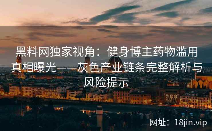 黑料网独家视角：健身博主药物滥用真相曝光——灰色产业链条完整解析与风险提示