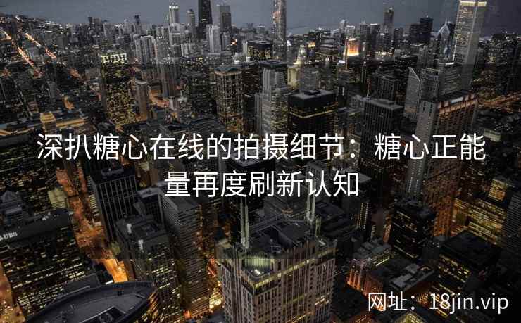 深扒糖心在线的拍摄细节：糖心正能量再度刷新认知