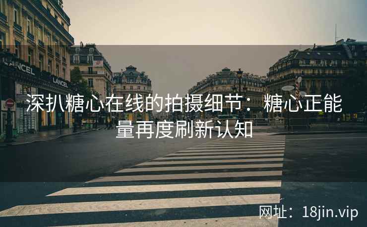 深扒糖心在线的拍摄细节：糖心正能量再度刷新认知