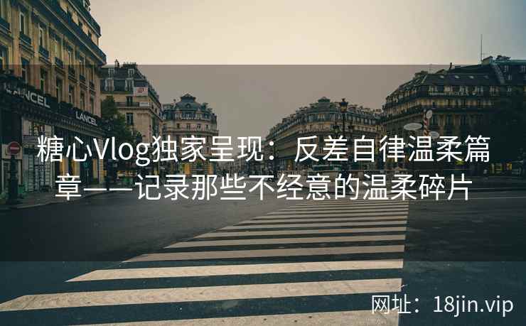 糖心Vlog独家呈现：反差自律温柔篇章——记录那些不经意的温柔碎片