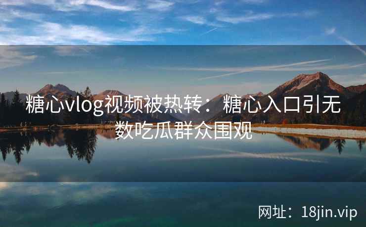 糖心vlog视频被热转：糖心入口引无数吃瓜群众围观