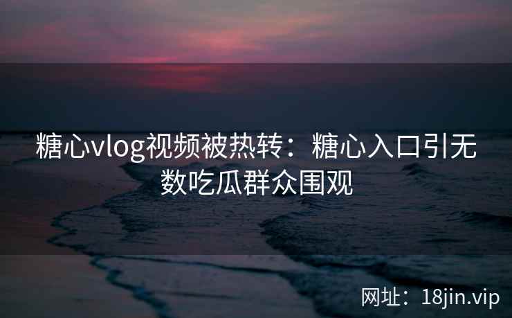 糖心vlog视频被热转：糖心入口引无数吃瓜群众围观