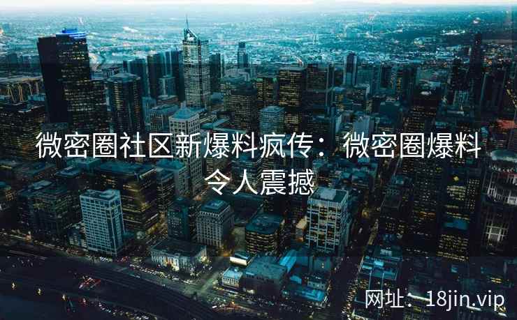 微密圈社区新爆料疯传：微密圈爆料令人震撼
