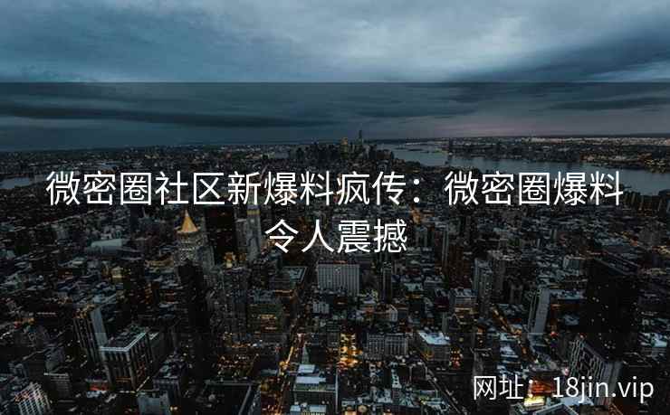 微密圈社区新爆料疯传：微密圈爆料令人震撼