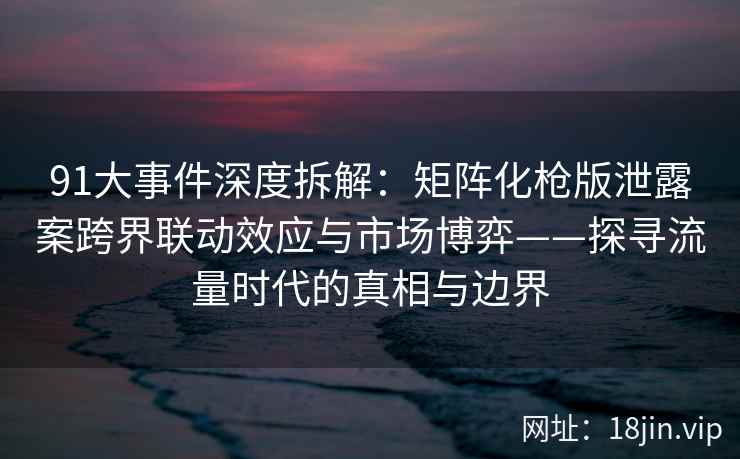 91大事件深度拆解：矩阵化枪版泄露案跨界联动效应与市场博弈——探寻流量时代的真相与边界