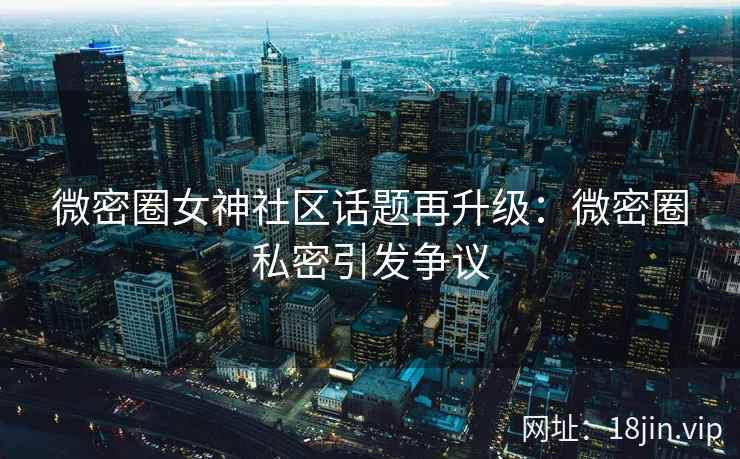 微密圈女神社区话题再升级：微密圈私密引发争议