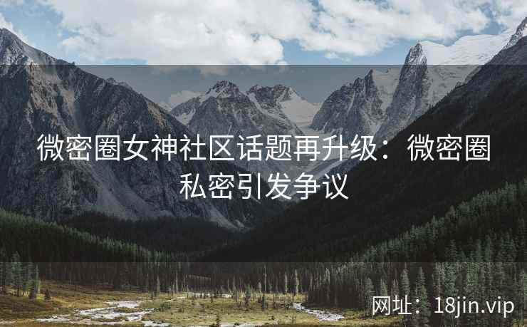 微密圈女神社区话题再升级：微密圈私密引发争议