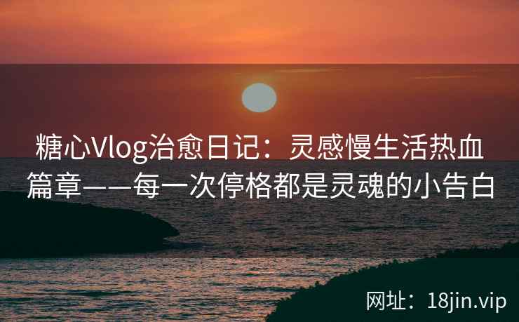 糖心Vlog治愈日记：灵感慢生活热血篇章——每一次停格都是灵魂的小告白